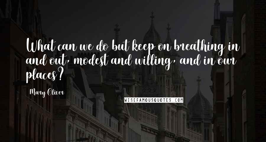 Mary Oliver Quotes: What can we do but keep on breathing in and out, modest and willing, and in our places?