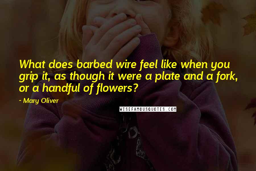 Mary Oliver Quotes: What does barbed wire feel like when you grip it, as though it were a plate and a fork, or a handful of flowers?