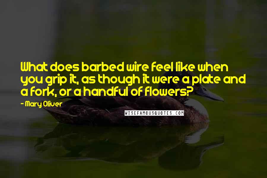 Mary Oliver Quotes: What does barbed wire feel like when you grip it, as though it were a plate and a fork, or a handful of flowers?