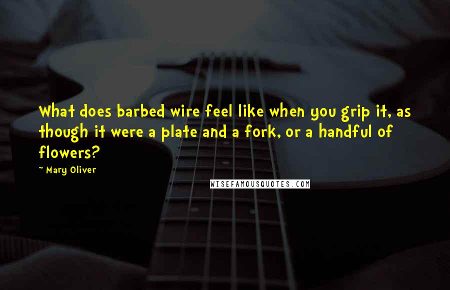 Mary Oliver Quotes: What does barbed wire feel like when you grip it, as though it were a plate and a fork, or a handful of flowers?