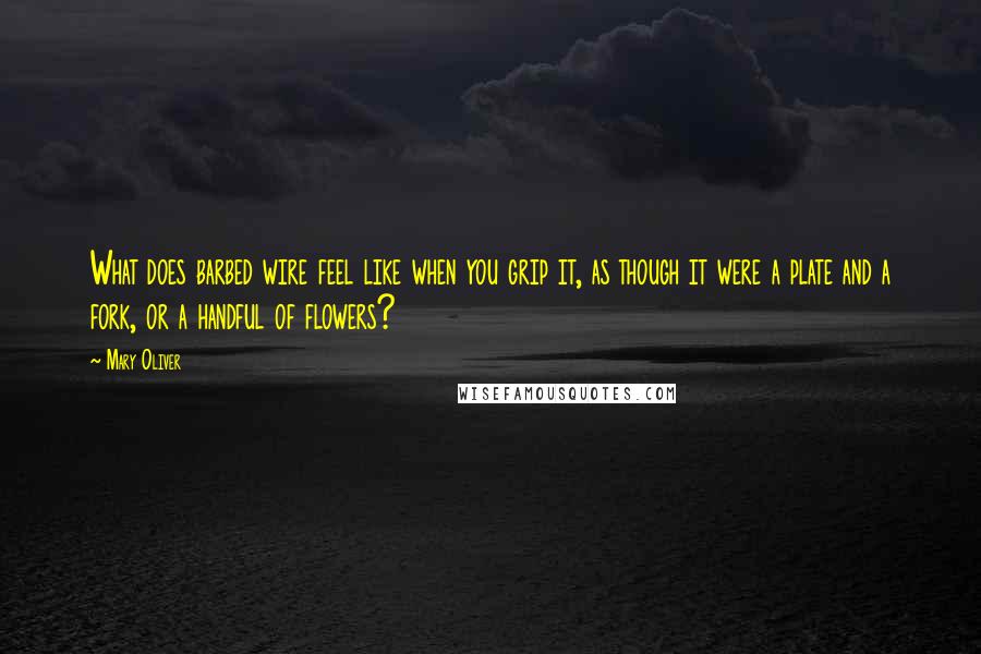 Mary Oliver Quotes: What does barbed wire feel like when you grip it, as though it were a plate and a fork, or a handful of flowers?