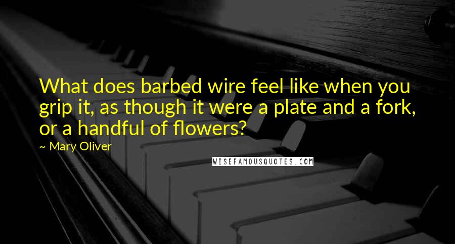 Mary Oliver Quotes: What does barbed wire feel like when you grip it, as though it were a plate and a fork, or a handful of flowers?