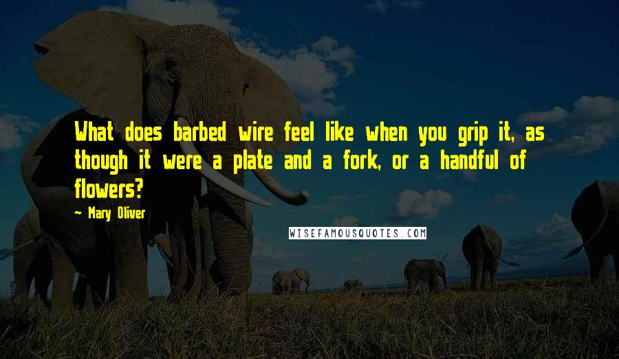 Mary Oliver Quotes: What does barbed wire feel like when you grip it, as though it were a plate and a fork, or a handful of flowers?