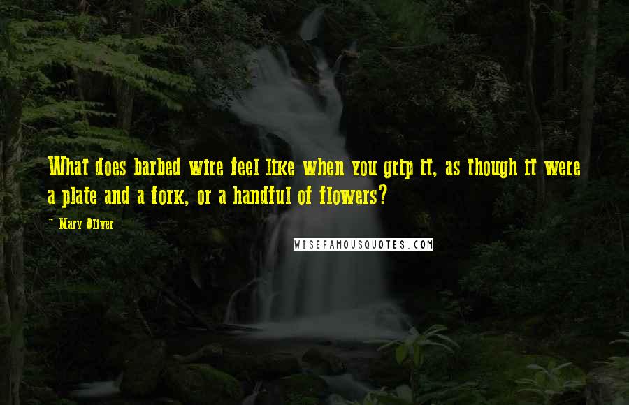 Mary Oliver Quotes: What does barbed wire feel like when you grip it, as though it were a plate and a fork, or a handful of flowers?