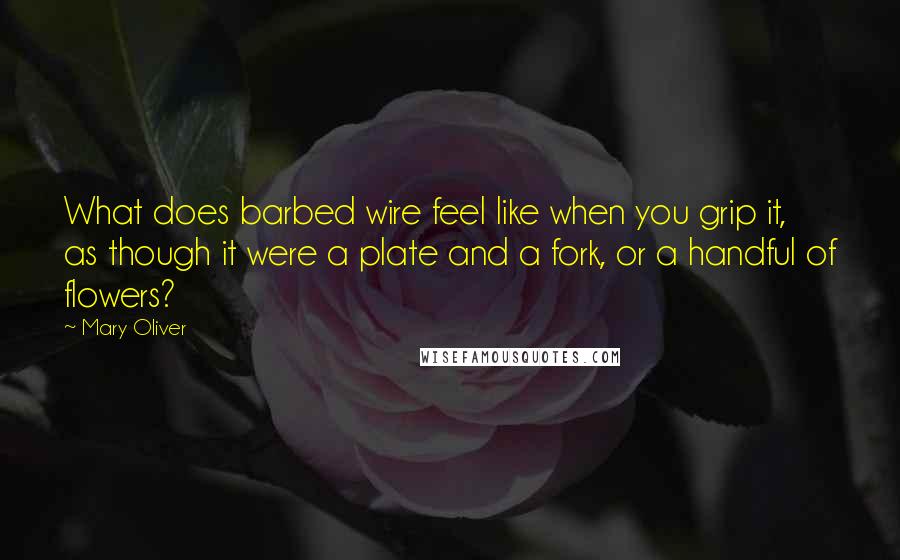 Mary Oliver Quotes: What does barbed wire feel like when you grip it, as though it were a plate and a fork, or a handful of flowers?