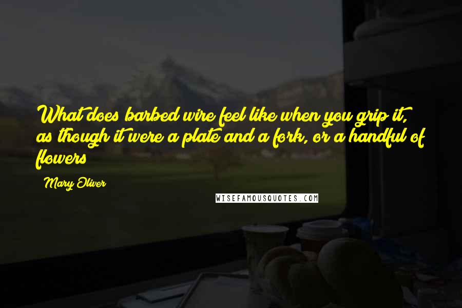 Mary Oliver Quotes: What does barbed wire feel like when you grip it, as though it were a plate and a fork, or a handful of flowers?