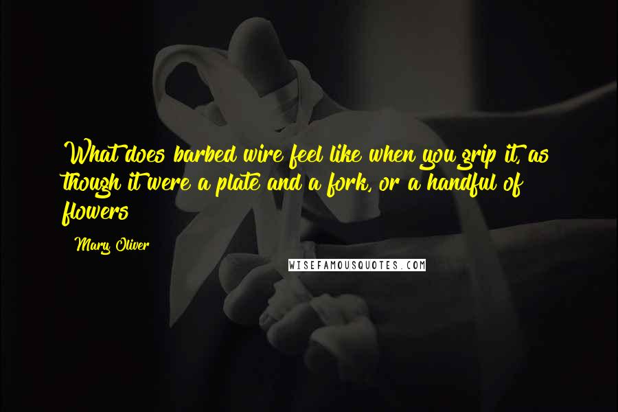 Mary Oliver Quotes: What does barbed wire feel like when you grip it, as though it were a plate and a fork, or a handful of flowers?
