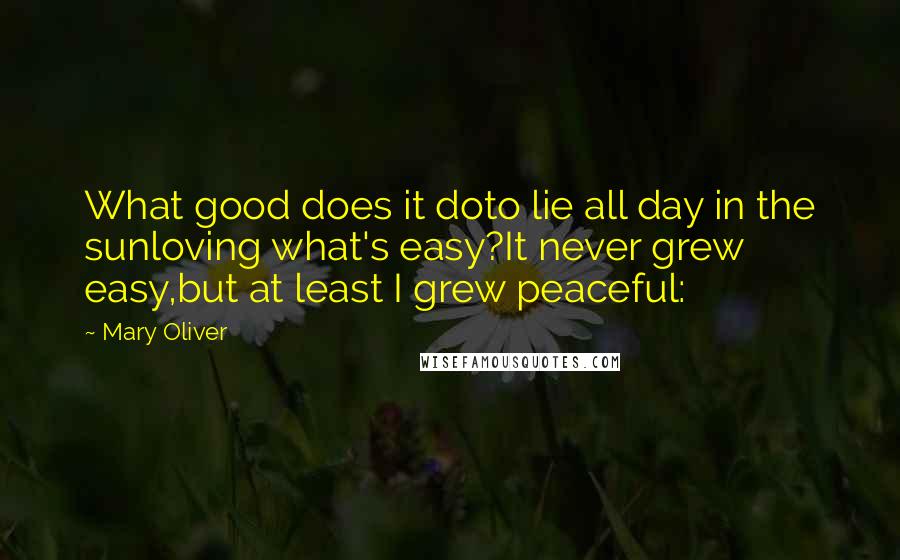 Mary Oliver Quotes: What good does it doto lie all day in the sunloving what's easy?It never grew easy,but at least I grew peaceful: