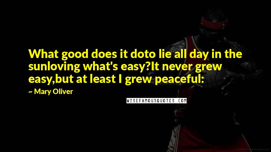 Mary Oliver Quotes: What good does it doto lie all day in the sunloving what's easy?It never grew easy,but at least I grew peaceful: