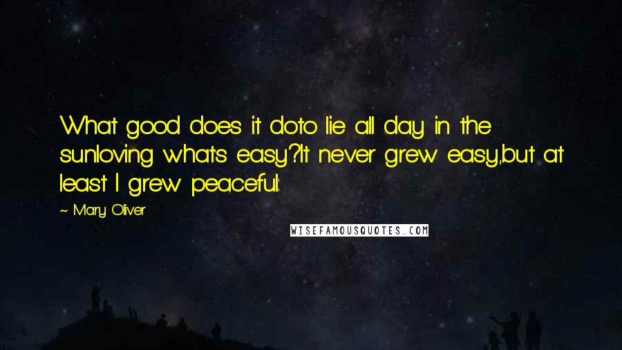 Mary Oliver Quotes: What good does it doto lie all day in the sunloving what's easy?It never grew easy,but at least I grew peaceful: