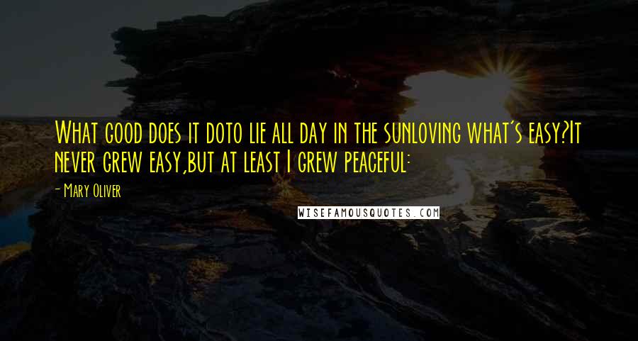 Mary Oliver Quotes: What good does it doto lie all day in the sunloving what's easy?It never grew easy,but at least I grew peaceful: