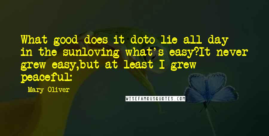 Mary Oliver Quotes: What good does it doto lie all day in the sunloving what's easy?It never grew easy,but at least I grew peaceful: