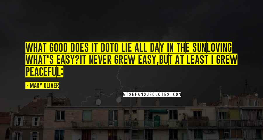 Mary Oliver Quotes: What good does it doto lie all day in the sunloving what's easy?It never grew easy,but at least I grew peaceful: