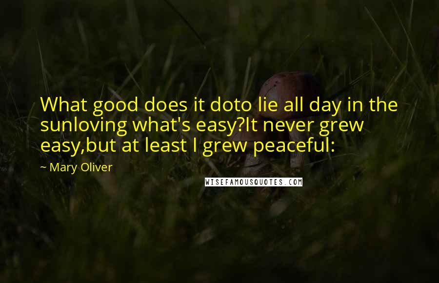 Mary Oliver Quotes: What good does it doto lie all day in the sunloving what's easy?It never grew easy,but at least I grew peaceful: