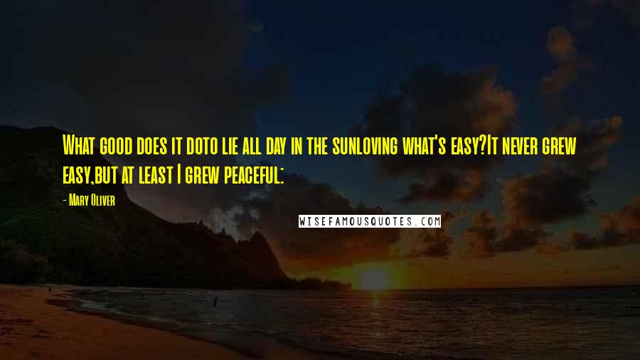 Mary Oliver Quotes: What good does it doto lie all day in the sunloving what's easy?It never grew easy,but at least I grew peaceful: