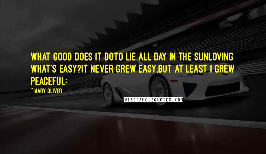 Mary Oliver Quotes: What good does it doto lie all day in the sunloving what's easy?It never grew easy,but at least I grew peaceful: