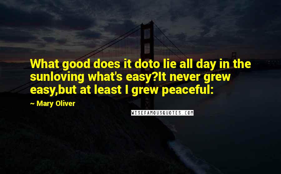 Mary Oliver Quotes: What good does it doto lie all day in the sunloving what's easy?It never grew easy,but at least I grew peaceful: