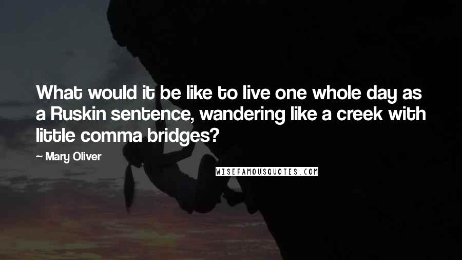 Mary Oliver Quotes: What would it be like to live one whole day as a Ruskin sentence, wandering like a creek with little comma bridges?