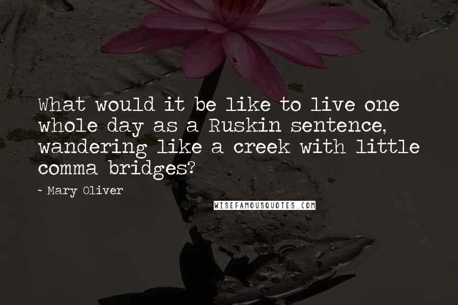 Mary Oliver Quotes: What would it be like to live one whole day as a Ruskin sentence, wandering like a creek with little comma bridges?