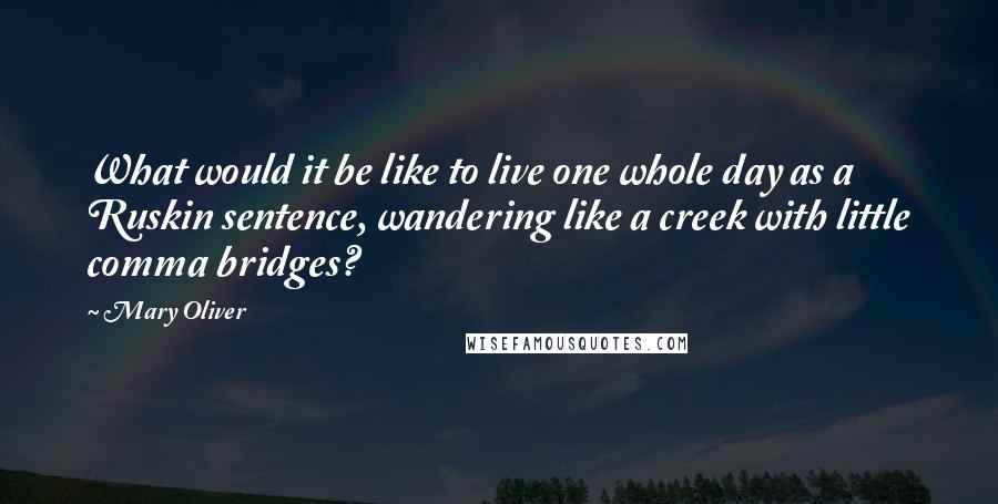 Mary Oliver Quotes: What would it be like to live one whole day as a Ruskin sentence, wandering like a creek with little comma bridges?