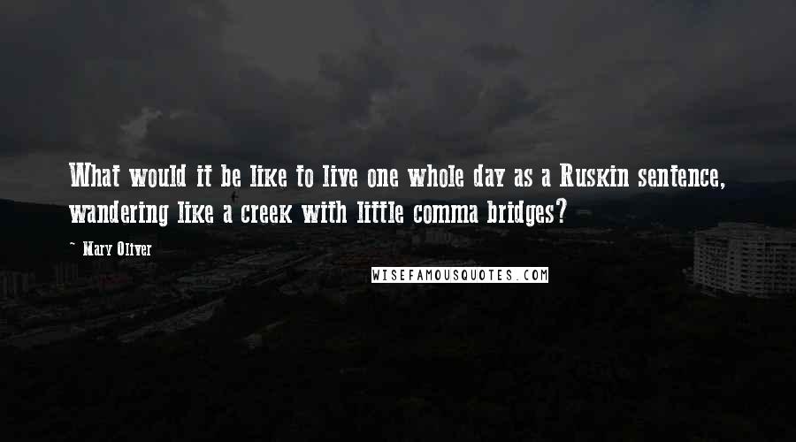 Mary Oliver Quotes: What would it be like to live one whole day as a Ruskin sentence, wandering like a creek with little comma bridges?