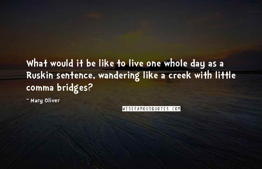 Mary Oliver Quotes: What would it be like to live one whole day as a Ruskin sentence, wandering like a creek with little comma bridges?