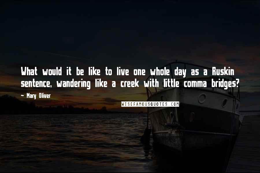 Mary Oliver Quotes: What would it be like to live one whole day as a Ruskin sentence, wandering like a creek with little comma bridges?