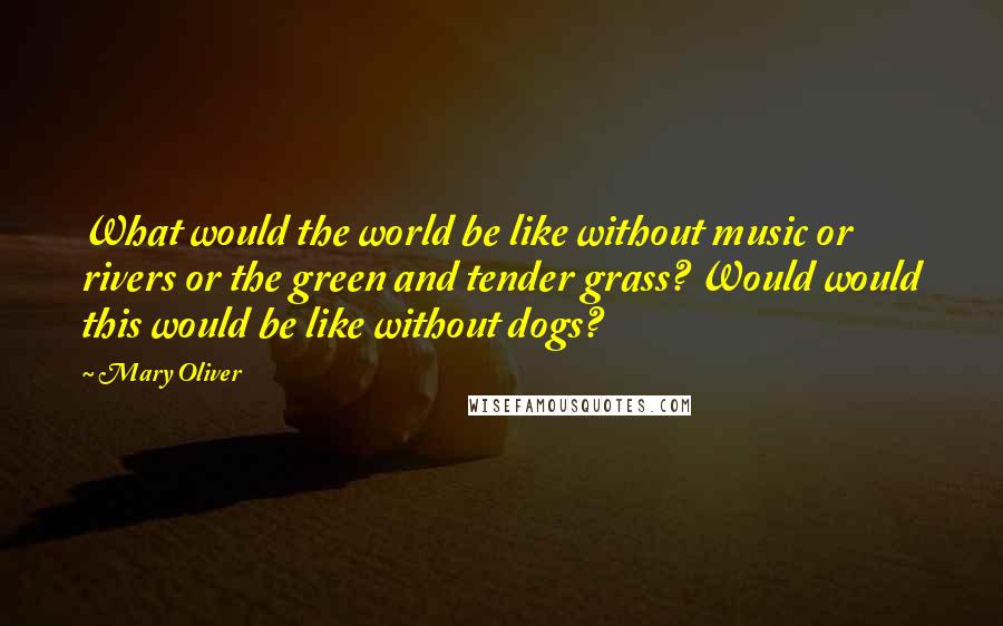 Mary Oliver Quotes: What would the world be like without music or rivers or the green and tender grass? Would would this would be like without dogs?