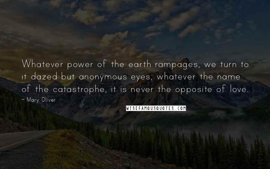 Mary Oliver Quotes: Whatever power of the earth rampages, we turn to it dazed but anonymous eyes; whatever the name of the catastrophe, it is never the opposite of love.