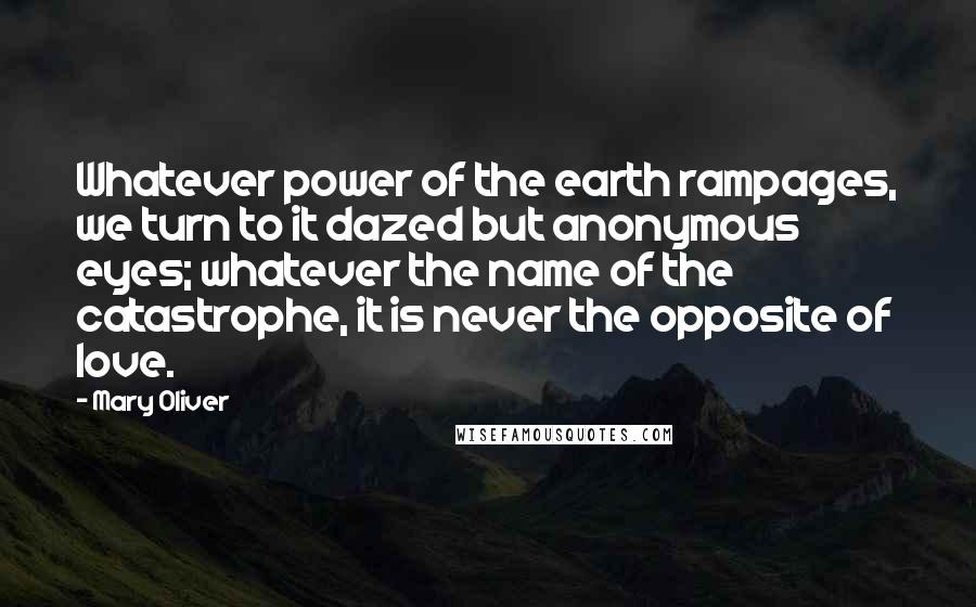 Mary Oliver Quotes: Whatever power of the earth rampages, we turn to it dazed but anonymous eyes; whatever the name of the catastrophe, it is never the opposite of love.