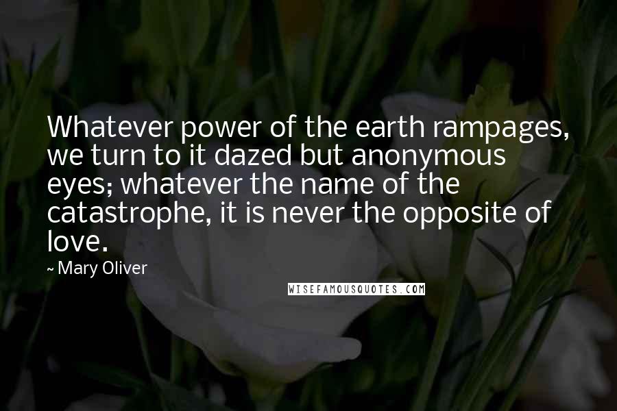 Mary Oliver Quotes: Whatever power of the earth rampages, we turn to it dazed but anonymous eyes; whatever the name of the catastrophe, it is never the opposite of love.