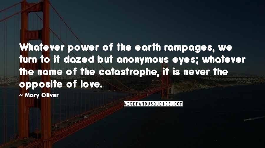 Mary Oliver Quotes: Whatever power of the earth rampages, we turn to it dazed but anonymous eyes; whatever the name of the catastrophe, it is never the opposite of love.