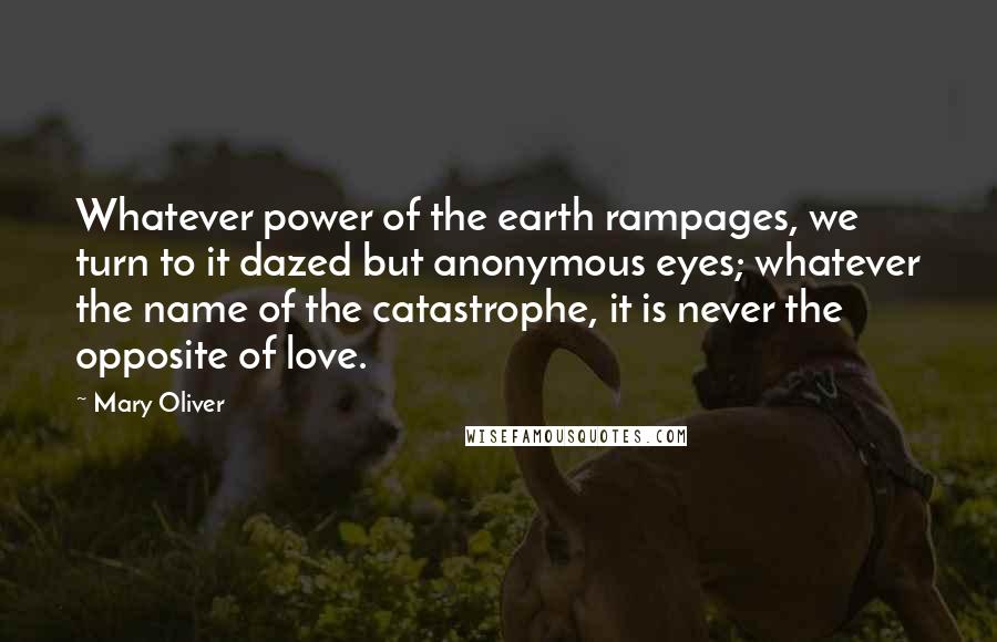 Mary Oliver Quotes: Whatever power of the earth rampages, we turn to it dazed but anonymous eyes; whatever the name of the catastrophe, it is never the opposite of love.