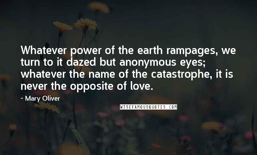 Mary Oliver Quotes: Whatever power of the earth rampages, we turn to it dazed but anonymous eyes; whatever the name of the catastrophe, it is never the opposite of love.