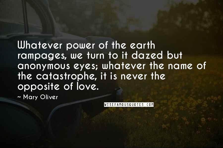 Mary Oliver Quotes: Whatever power of the earth rampages, we turn to it dazed but anonymous eyes; whatever the name of the catastrophe, it is never the opposite of love.