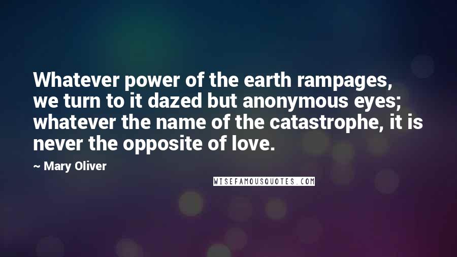 Mary Oliver Quotes: Whatever power of the earth rampages, we turn to it dazed but anonymous eyes; whatever the name of the catastrophe, it is never the opposite of love.