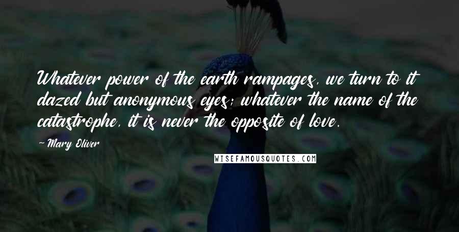Mary Oliver Quotes: Whatever power of the earth rampages, we turn to it dazed but anonymous eyes; whatever the name of the catastrophe, it is never the opposite of love.