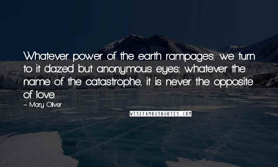Mary Oliver Quotes: Whatever power of the earth rampages, we turn to it dazed but anonymous eyes; whatever the name of the catastrophe, it is never the opposite of love.