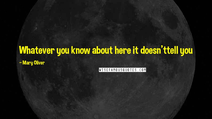 Mary Oliver Quotes: Whatever you know about here it doesn'ttell you