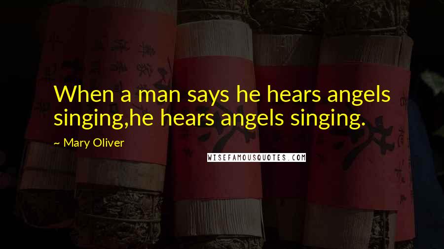Mary Oliver Quotes: When a man says he hears angels singing,he hears angels singing.