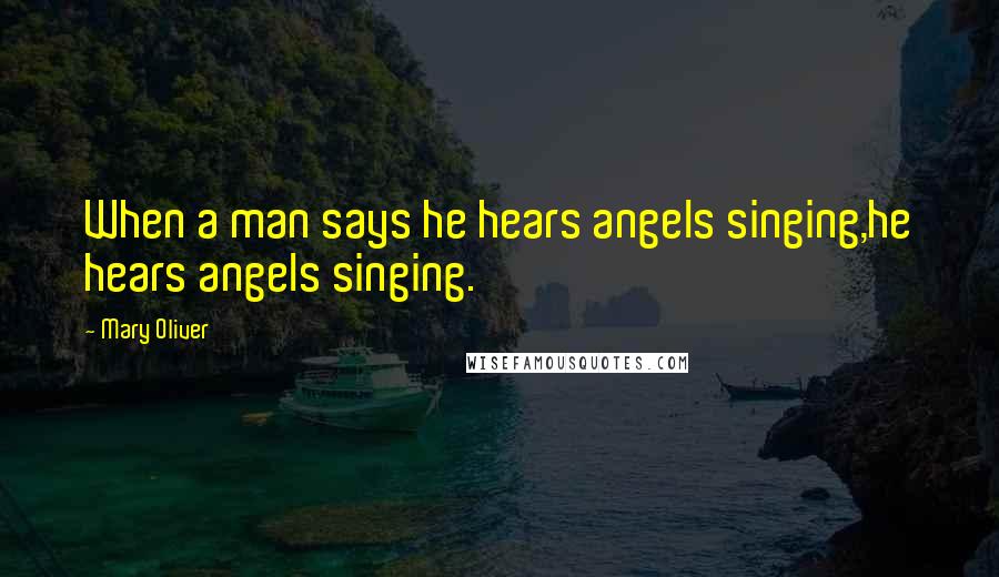 Mary Oliver Quotes: When a man says he hears angels singing,he hears angels singing.