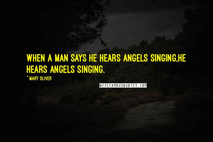 Mary Oliver Quotes: When a man says he hears angels singing,he hears angels singing.