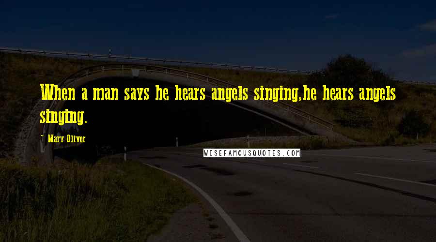 Mary Oliver Quotes: When a man says he hears angels singing,he hears angels singing.