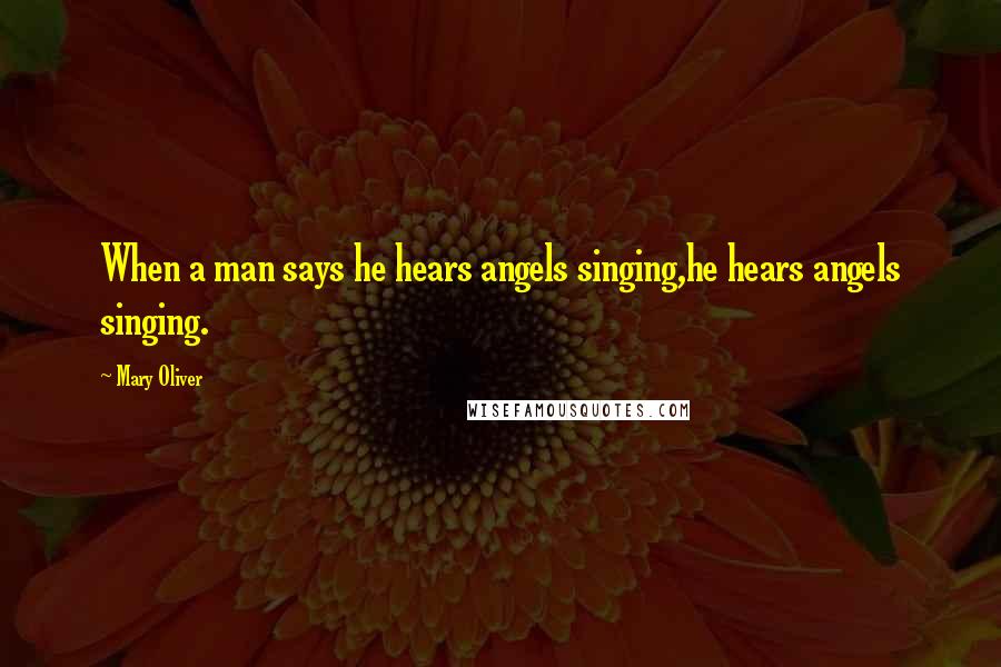 Mary Oliver Quotes: When a man says he hears angels singing,he hears angels singing.