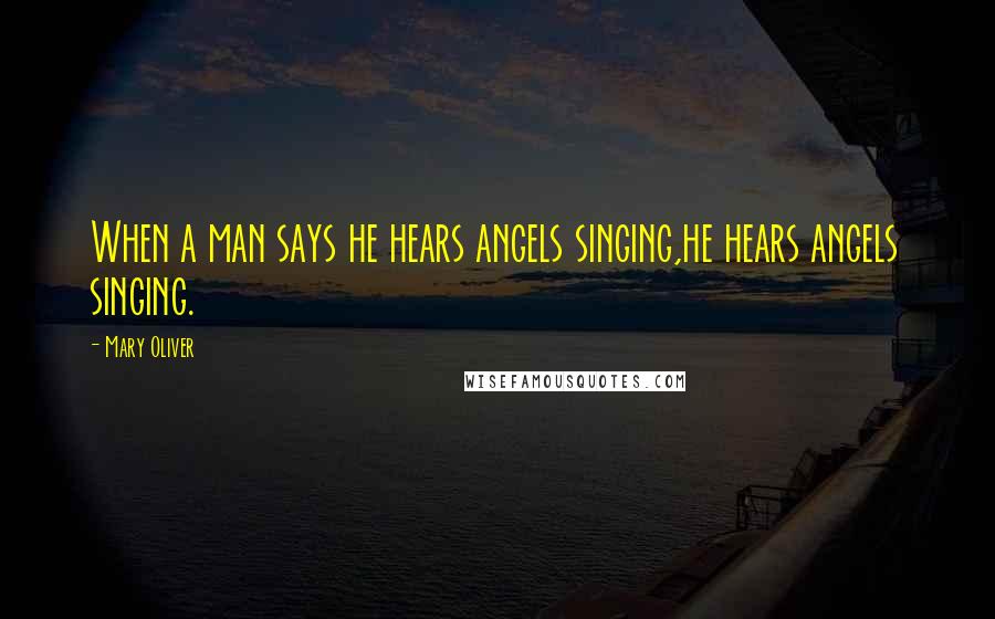 Mary Oliver Quotes: When a man says he hears angels singing,he hears angels singing.