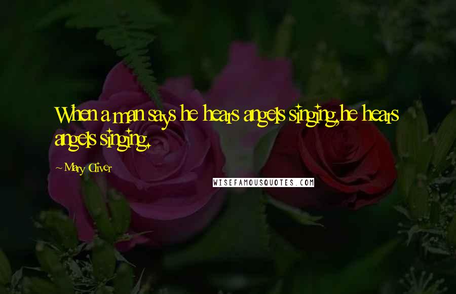 Mary Oliver Quotes: When a man says he hears angels singing,he hears angels singing.
