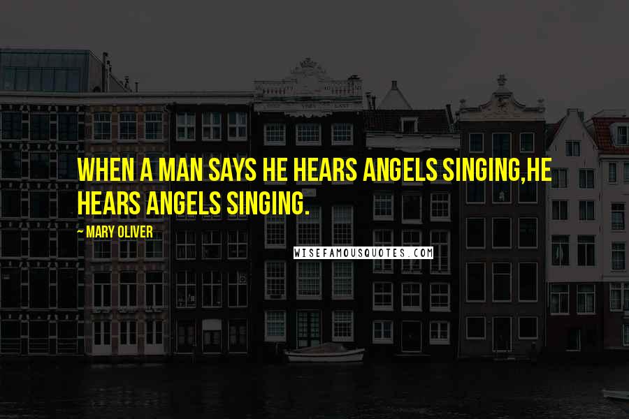 Mary Oliver Quotes: When a man says he hears angels singing,he hears angels singing.