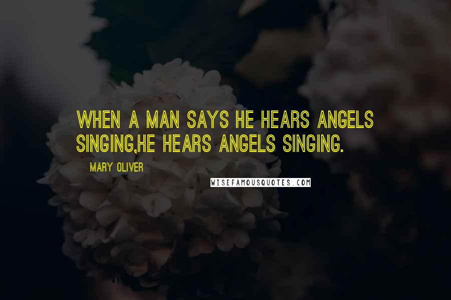 Mary Oliver Quotes: When a man says he hears angels singing,he hears angels singing.