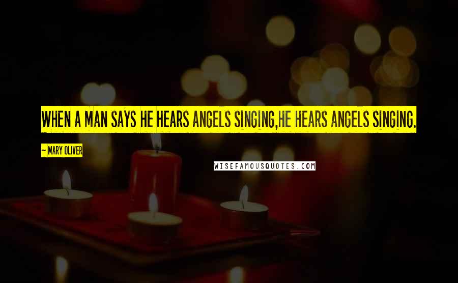 Mary Oliver Quotes: When a man says he hears angels singing,he hears angels singing.