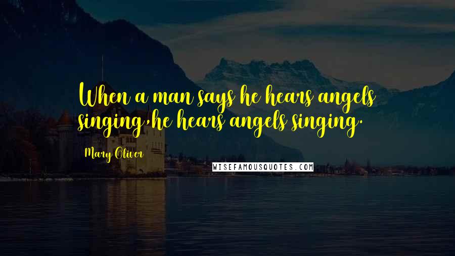 Mary Oliver Quotes: When a man says he hears angels singing,he hears angels singing.